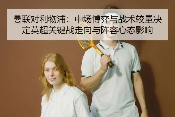 曼联对利物浦：中场博弈与战术较量决定英超关键战走向与阵容心态影响