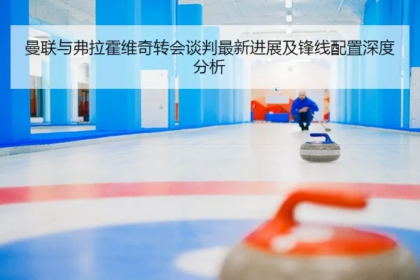 曼联与弗拉霍维奇转会谈判最新进展及锋线配置深度分析